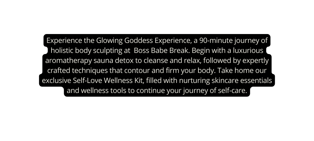 Experience the Glowing Goddess Experience a 90 minute journey of holistic body sculpting at Boss Babe Break Begin with a luxurious aromatherapy sauna detox to cleanse and relax followed by expertly crafted techniques that contour and firm your body Take home our exclusive Self Love Wellness Kit filled with nurturing skincare essentials and wellness tools to continue your journey of self care